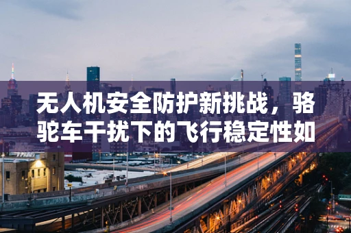 无人机安全防护新挑战，骆驼车干扰下的飞行稳定性如何保障？