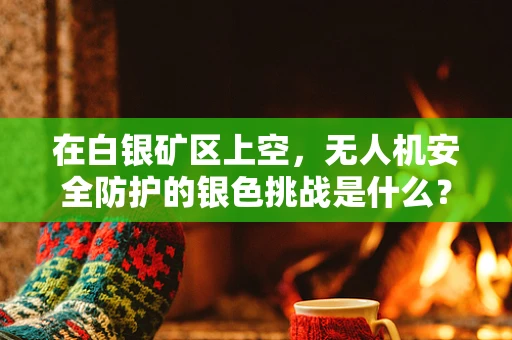 在白银矿区上空，无人机安全防护的银色挑战是什么？