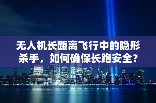 无人机长距离飞行中的隐形杀手，如何确保长跑安全？