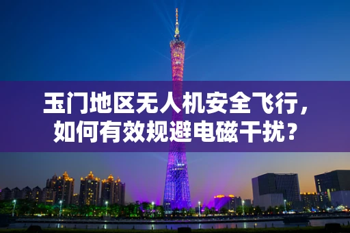 玉门地区无人机安全飞行，如何有效规避电磁干扰？