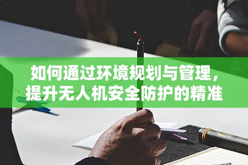如何通过环境规划与管理，提升无人机安全防护的精准度？