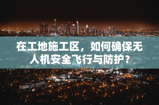 在工地施工区，如何确保无人机安全飞行与防护？