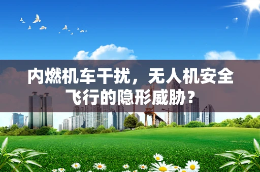 内燃机车干扰，无人机安全飞行的隐形威胁？