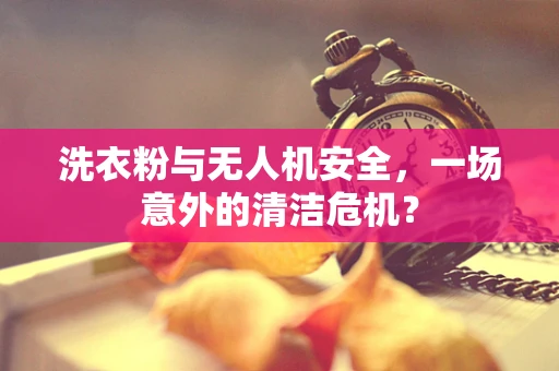 洗衣粉与无人机安全，一场意外的清洁危机？