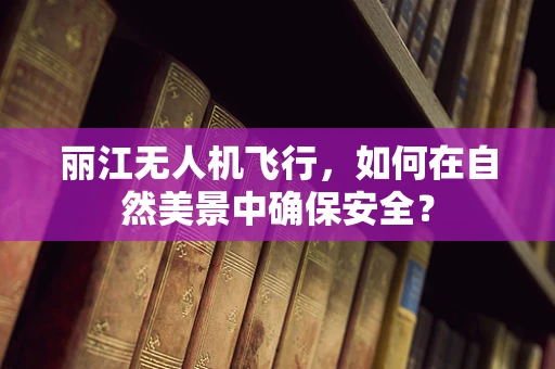 丽江无人机飞行，如何在自然美景中确保安全？