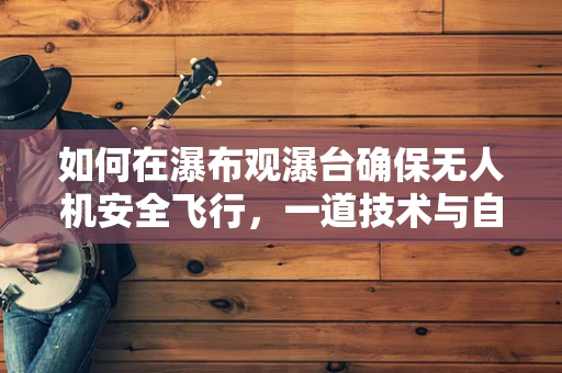 如何在瀑布观瀑台确保无人机安全飞行，一道技术与自然的和谐之问？