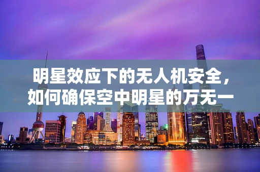明星效应下的无人机安全，如何确保空中明星的万无一失？