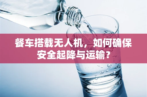 餐车搭载无人机，如何确保安全起降与运输？