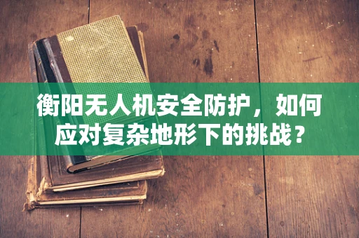 衡阳无人机安全防护，如何应对复杂地形下的挑战？