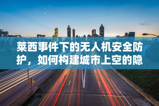 莱西事件下的无人机安全防护，如何构建城市上空的隐形盾牌？