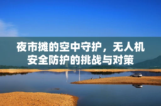 夜市摊的空中守护，无人机安全防护的挑战与对策