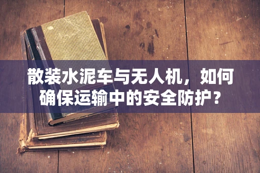 散装水泥车与无人机，如何确保运输中的安全防护？