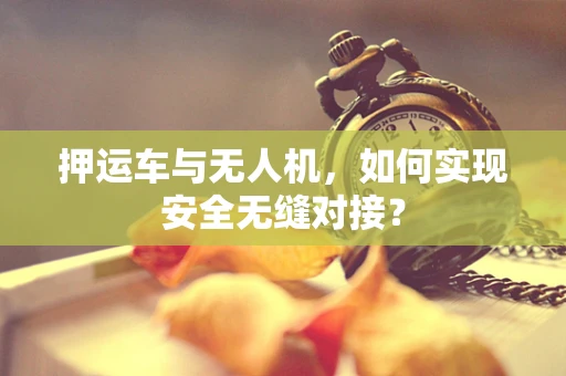 押运车与无人机，如何实现安全无缝对接？
