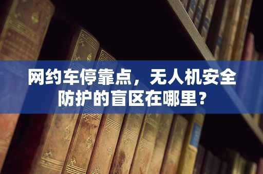 网约车停靠点，无人机安全防护的盲区在哪里？