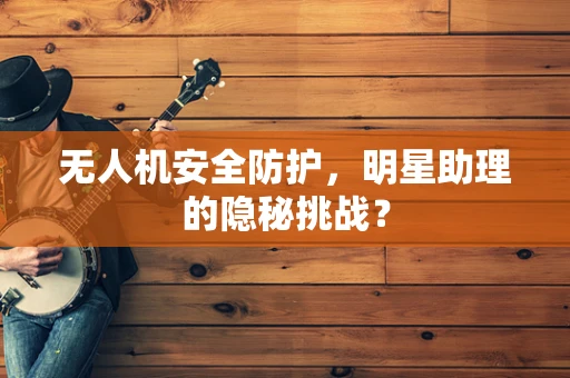 无人机安全防护，明星助理的隐秘挑战？