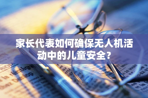 家长代表如何确保无人机活动中的儿童安全？