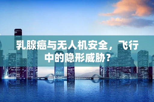 乳腺癌与无人机安全，飞行中的隐形威胁？