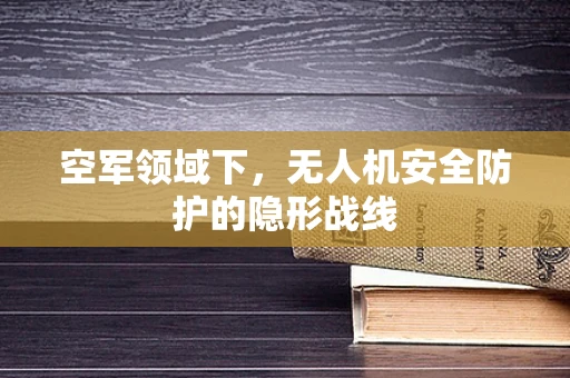空军领域下，无人机安全防护的隐形战线