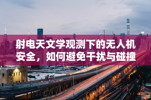射电天文学观测下的无人机安全，如何避免干扰与碰撞？