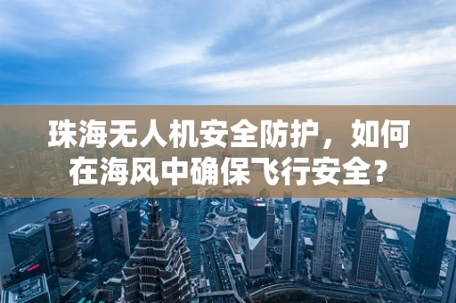 珠海无人机安全防护，如何在海风中确保飞行安全？