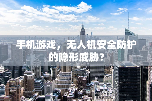 手机游戏，无人机安全防护的隐形威胁？