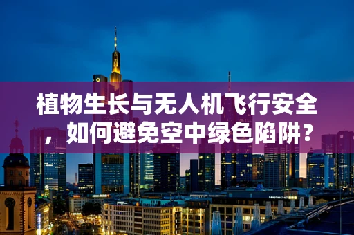 植物生长与无人机飞行安全，如何避免空中绿色陷阱？