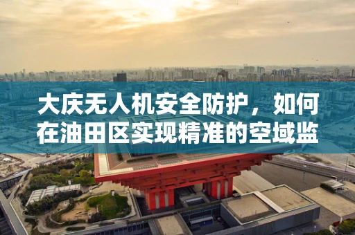 大庆无人机安全防护，如何在油田区实现精准的空域监控？