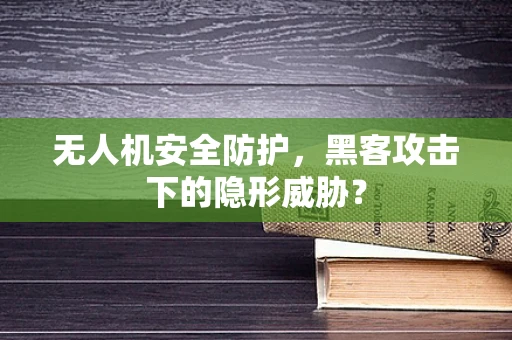 无人机安全防护，黑客攻击下的隐形威胁？