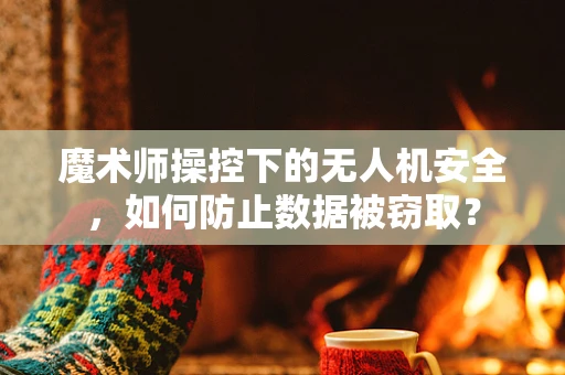 魔术师操控下的无人机安全，如何防止数据被窃取？