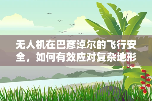 无人机在巴彦淖尔的飞行安全，如何有效应对复杂地形挑战？