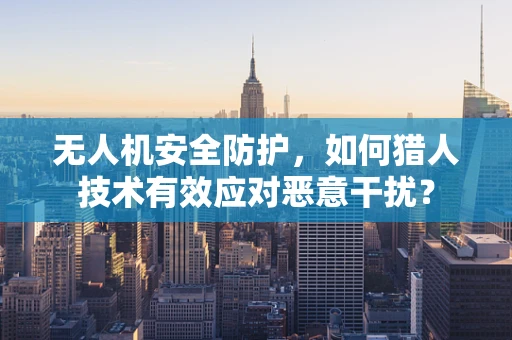 无人机安全防护，如何猎人技术有效应对恶意干扰？