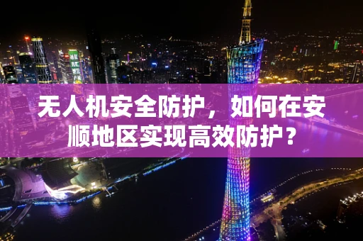 无人机安全防护，如何在安顺地区实现高效防护？