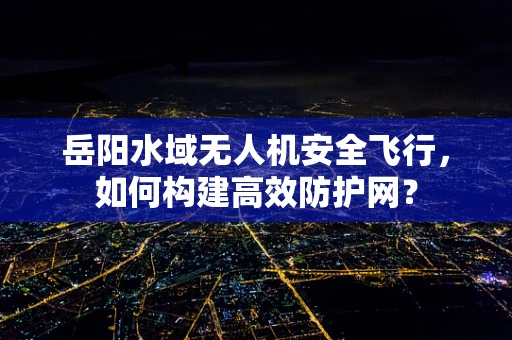 岳阳水域无人机安全飞行，如何构建高效防护网？