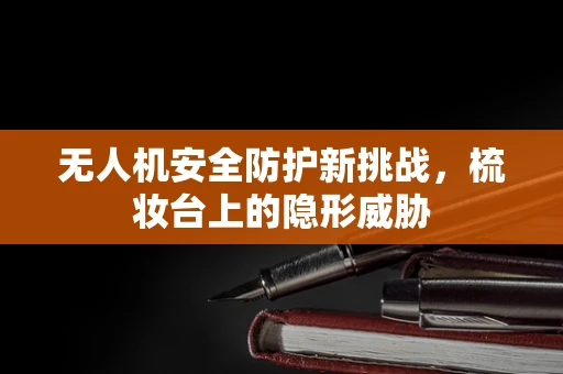 无人机安全防护新挑战，梳妆台上的隐形威胁