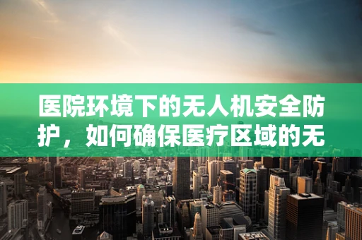 医院环境下的无人机安全防护，如何确保医疗区域的无缝安全？
