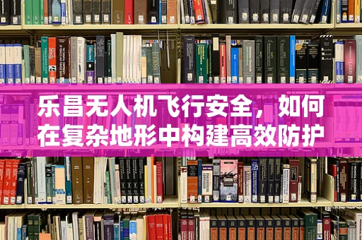 乐昌无人机飞行安全，如何在复杂地形中构建高效防护网？