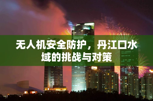 无人机安全防护，丹江口水域的挑战与对策