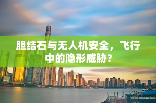 胆结石与无人机安全，飞行中的隐形威胁？