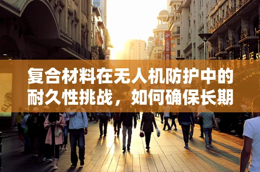 复合材料在无人机防护中的耐久性挑战，如何确保长期安全？