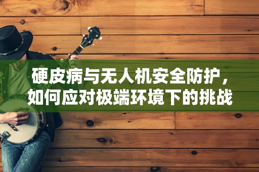 硬皮病与无人机安全防护，如何应对极端环境下的挑战？