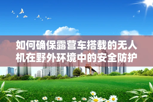 如何确保露营车搭载的无人机在野外环境中的安全防护？