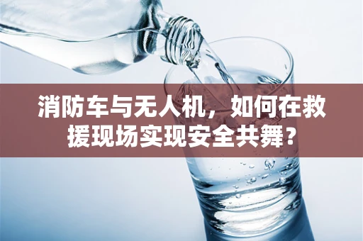 消防车与无人机，如何在救援现场实现安全共舞？