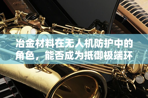 冶金材料在无人机防护中的角色，能否成为抵御极端环境的关键？