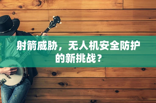 射箭威胁，无人机安全防护的新挑战？