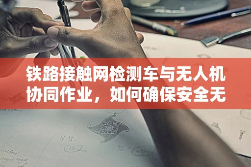 铁路接触网检测车与无人机协同作业，如何确保安全无虞？