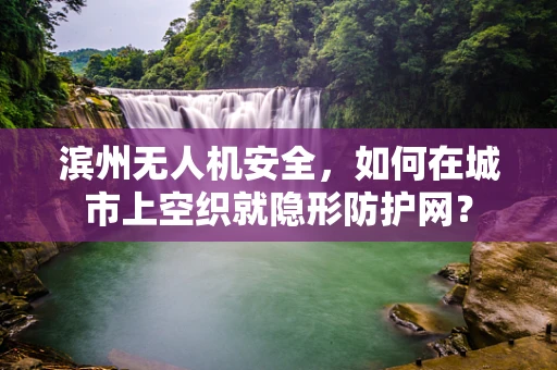 滨州无人机安全，如何在城市上空织就隐形防护网？
