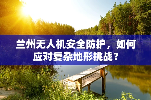 兰州无人机安全防护，如何应对复杂地形挑战？