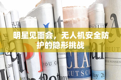 明星见面会，无人机安全防护的隐形挑战