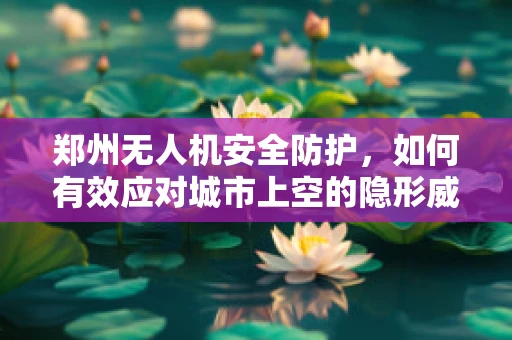 郑州无人机安全防护，如何有效应对城市上空的隐形威胁？