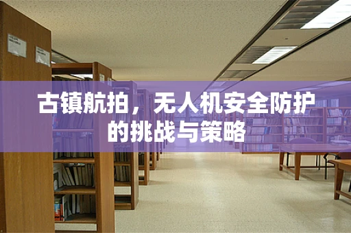 古镇航拍，无人机安全防护的挑战与策略